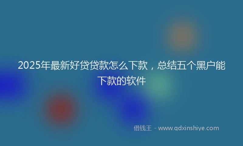 2025年最新好贷贷款怎么下款，总结五个黑户能下款的软件