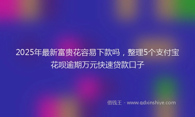 2025年最新富贵花容易下款吗，整理5个支付宝花呗逾期万元快速贷款口子