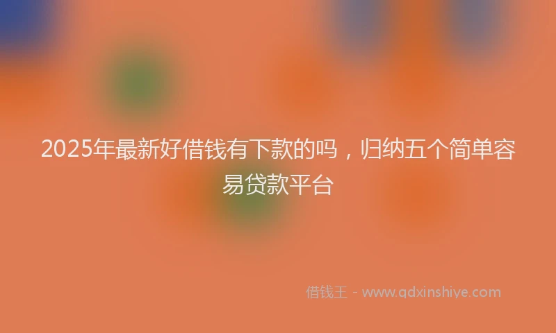 2025年最新好借钱有下款的吗，归纳五个简单容易贷款平台