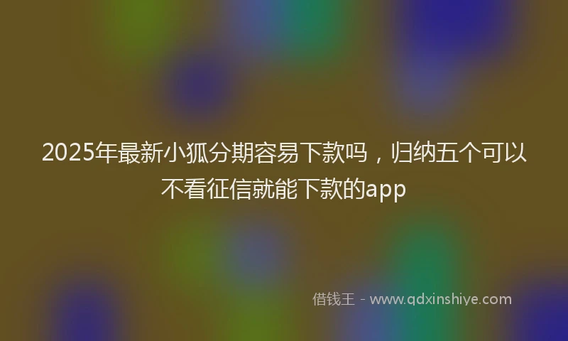 2025年最新小狐分期容易下款吗，归纳五个可以不看征信就能下款的app