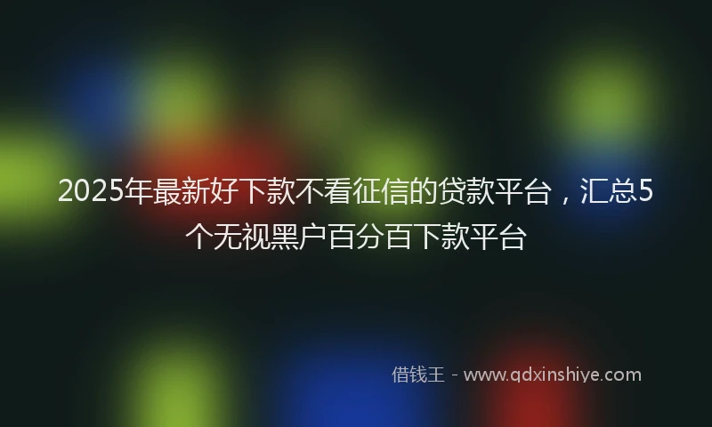 2025年最新好下款不看征信的贷款平台，汇总5个无视黑户百分百下款平台