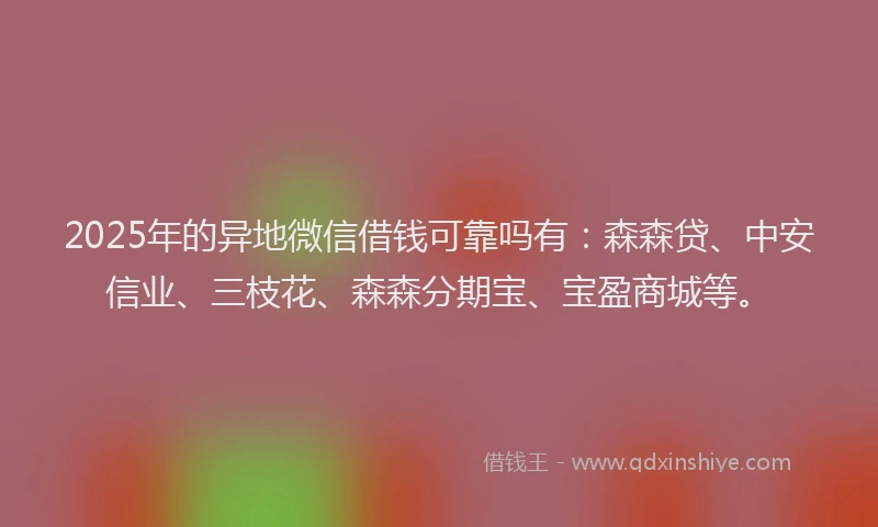 2025年的异地微信借钱可靠吗有：森森贷、中安信业、三枝花、森森分期宝、宝盈商城等。