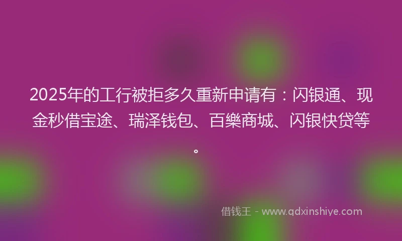 2025年的工行被拒多久重新申请有：闪银通、现金秒借宝途、瑞泽钱包、百樂商城、闪银快贷等。