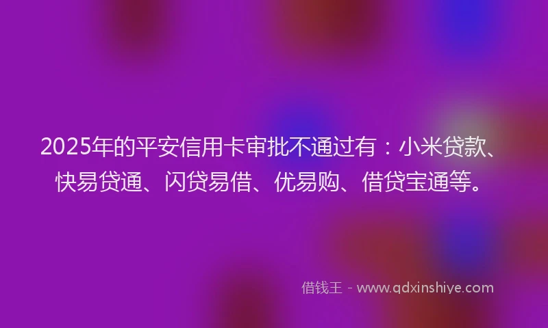 2025年的平安信用卡审批不通过有：小米贷款、快易贷通、闪贷易借、优易购、借贷宝通等。