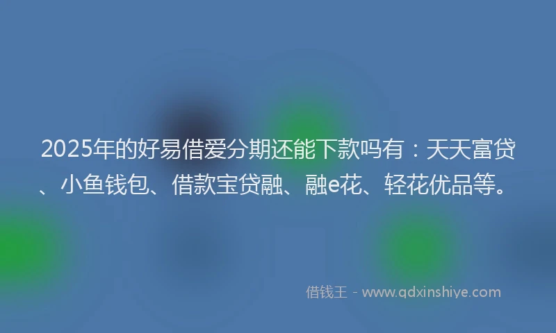 2025年的好易借爱分期还能下款吗有：天天富贷、小鱼钱包、借款宝贷融、融e花、轻花优品等。