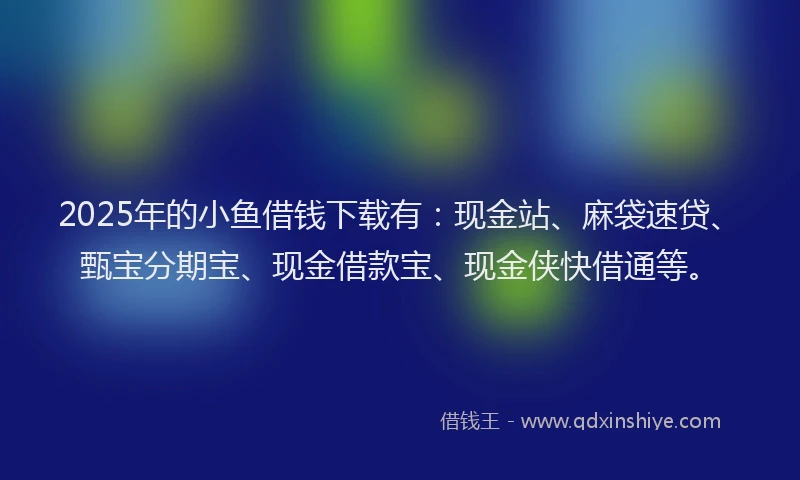 2025年的小鱼借钱下载有：现金站、麻袋速贷、甄宝分期宝、现金借款宝、现金侠快借通等。