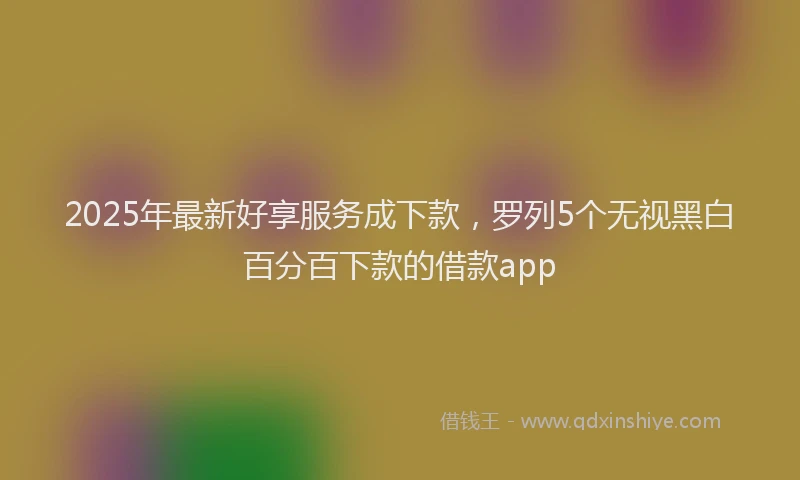 2025年最新好享服务成下款，罗列5个无视黑白百分百下款的借款app