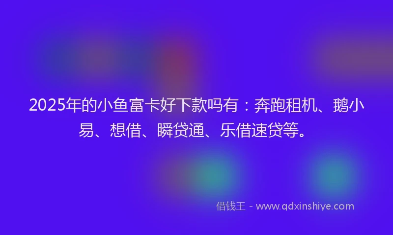 2025年的小鱼富卡好下款吗有：奔跑租机、鹅小易、想借、瞬贷通、乐借速贷等。