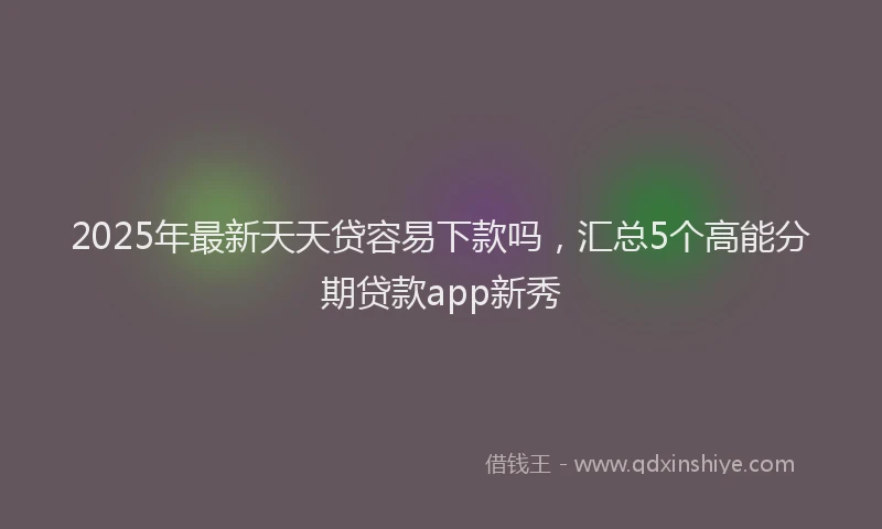 2025年最新天天贷容易下款吗，汇总5个高能分期贷款app新秀