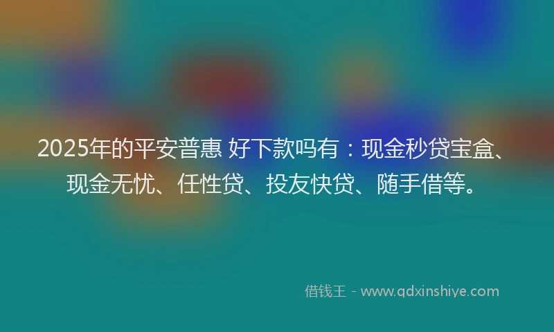 2025年的平安普惠 好下款吗有：现金秒贷宝盒、现金无忧、任性贷、投友快贷、随手借等。