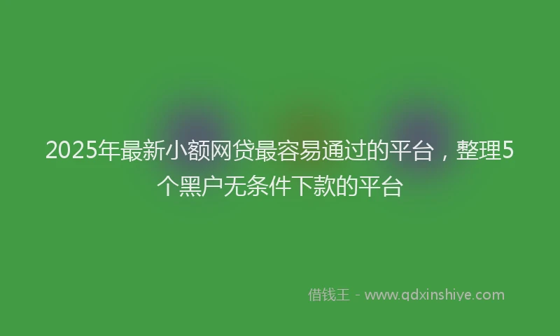2025年最新小额网贷最容易通过的平台，整理5个黑户无条件下款的平台