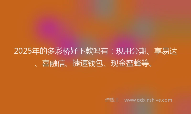 2025年的多彩桥好下款吗有：现用分期、享易达、喜融信、捷速钱包、现金蜜蜂等。