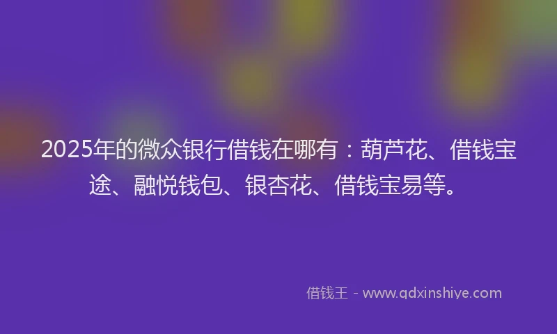 2025年的微众银行借钱在哪有：葫芦花、借钱宝途、融悦钱包、银杏花、借钱宝易等。