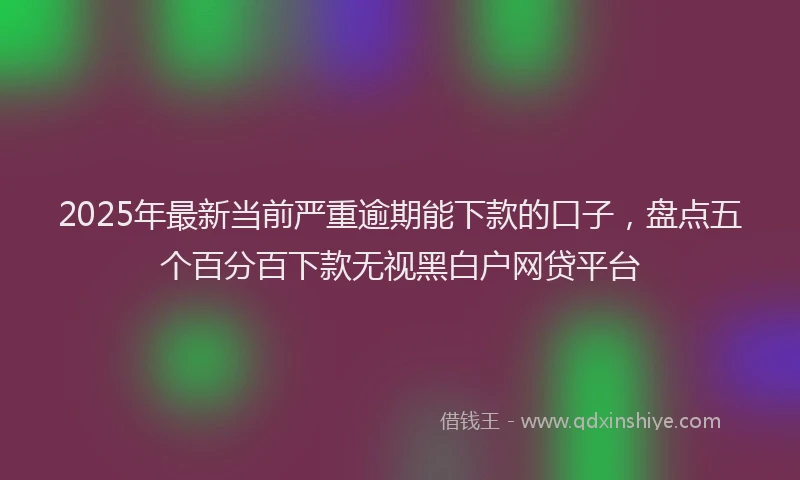 2025年最新当前严重逾期能下款的口子，盘点五个百分百下款无视黑白户网贷平台