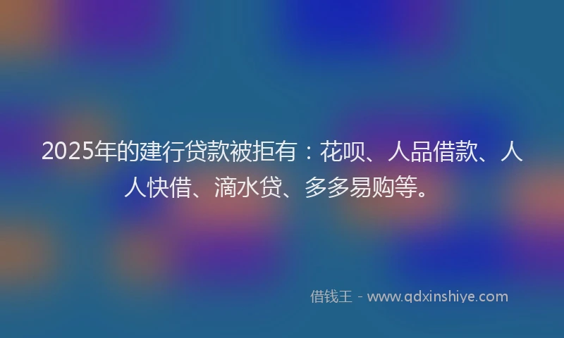 2025年的建行贷款被拒有：花呗、人品借款、人人快借、滴水贷、多多易购等。