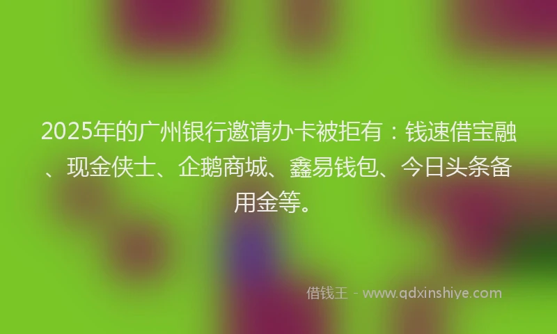 2025年的广州银行邀请办卡被拒有：钱速借宝融、现金侠士、企鹅商城、鑫易钱包、今日头条备用金等。