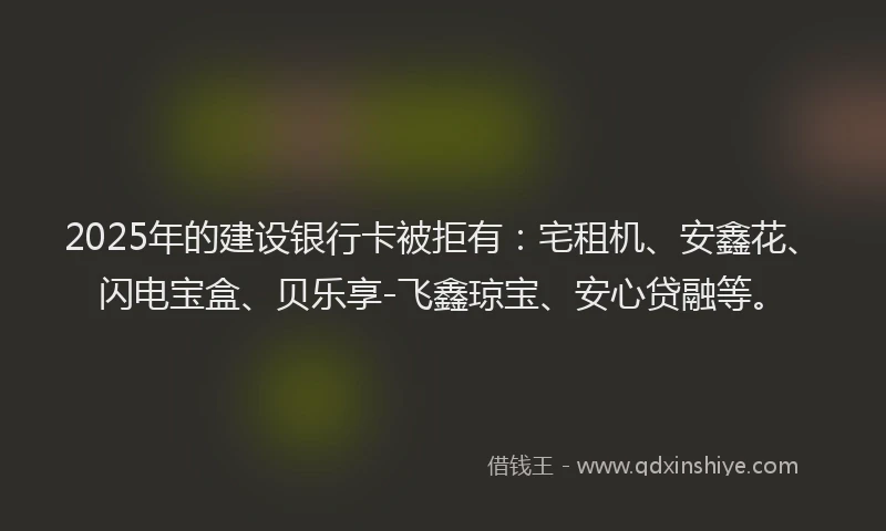 2025年的建设银行卡被拒有：宅租机、安鑫花、闪电宝盒、贝乐享-飞鑫琼宝、安心贷融等。