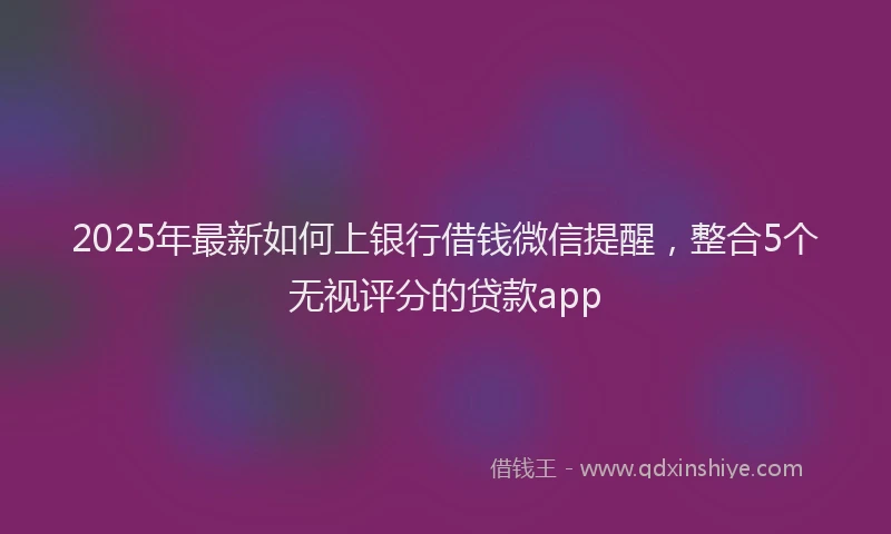 2025年最新如何上银行借钱微信提醒，整合5个无视评分的贷款app