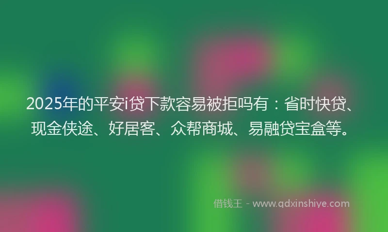 2025年的平安i贷下款容易被拒吗有：省时快贷、现金侠途、好居客、众帮商城、易融贷宝盒等。