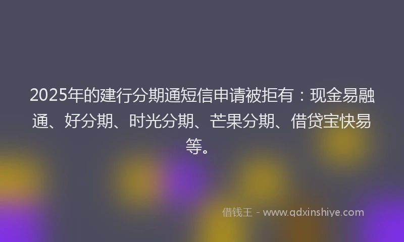 2025年的建行分期通短信申请被拒有：现金易融通、好分期、时光分期、芒果分期、借贷宝快易等。