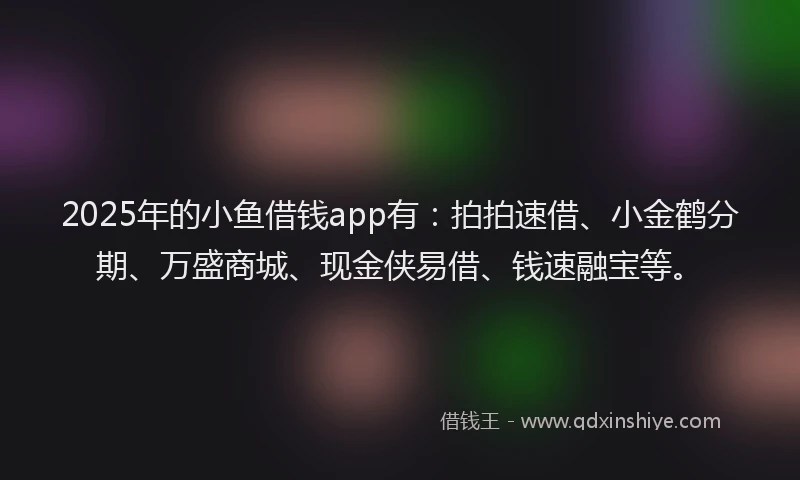 2025年的小鱼借钱app有：拍拍速借、小金鹤分期、万盛商城、现金侠易借、钱速融宝等。