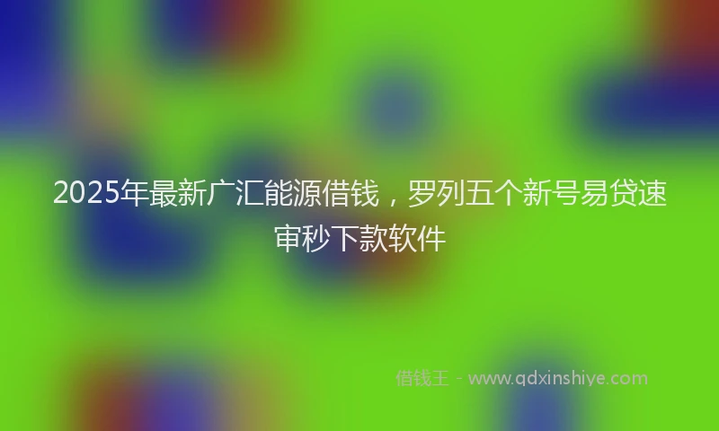 2025年最新广汇能源借钱，罗列五个新号易贷速审秒下款软件