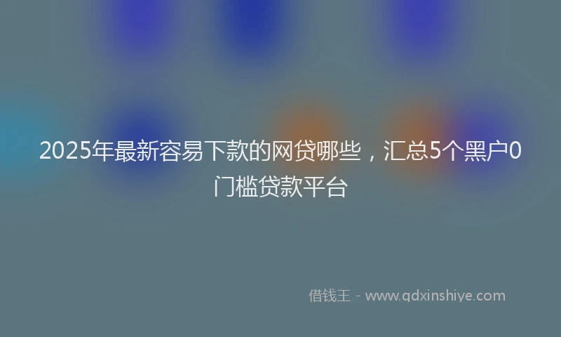 2025年最新容易下款的网贷哪些，汇总5个黑户0门槛贷款平台