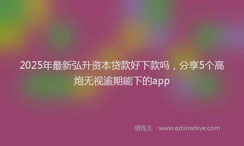 2025年最新弘升资本贷款好下款吗，分享5个高炮无视逾期能下的app
