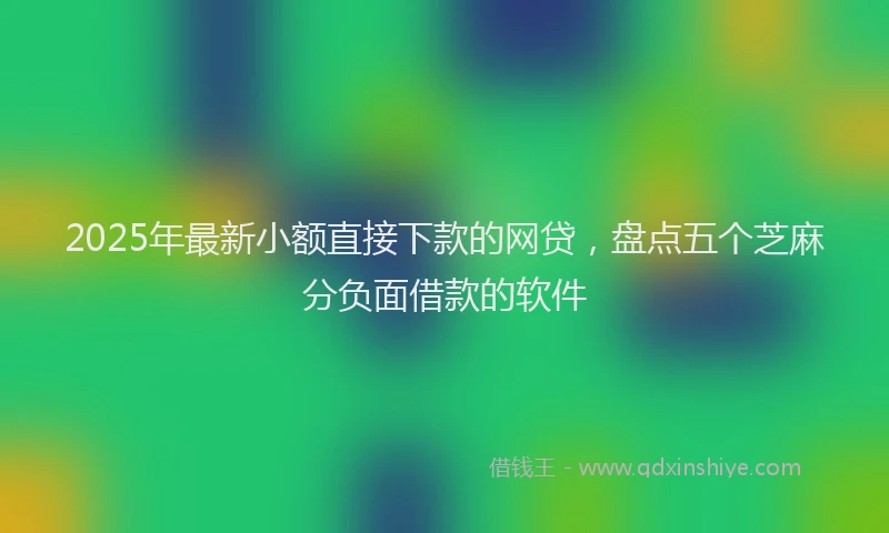 2025年最新小额直接下款的网贷，盘点五个芝麻分负面借款的软件