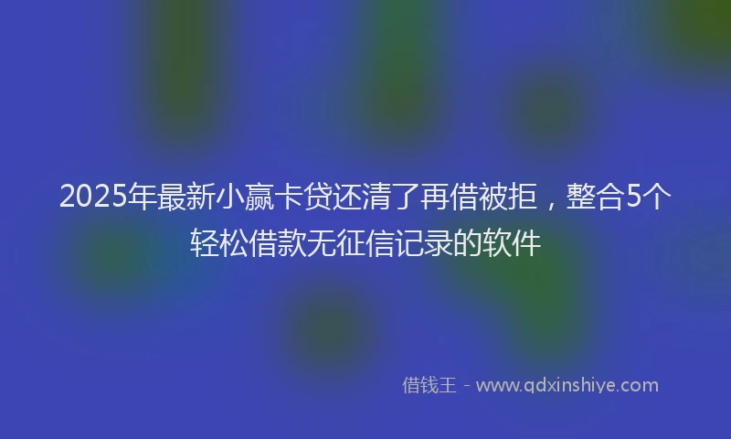 2025年最新小赢卡贷还清了再借被拒，整合5个轻松借款无征信记录的软件