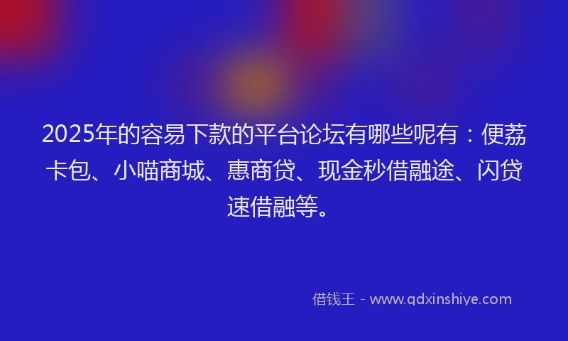 2025年的容易下款的平台论坛有哪些呢有：便荔卡包、小喵商城、惠商贷、现金秒借融途、闪贷速借融等。