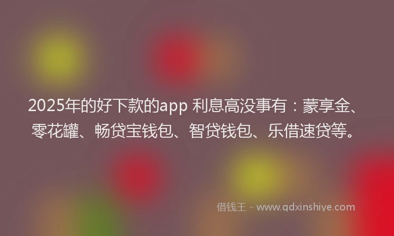 2025年的好下款的app 利息高没事有：蒙享金、零花罐、畅贷宝钱包、智贷钱包、乐借速贷等。