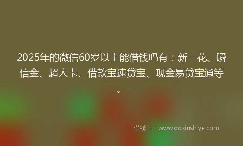 2025年的微信60岁以上能借钱吗有：新一花、瞬信金、超人卡、借款宝速贷宝、现金易贷宝通等。