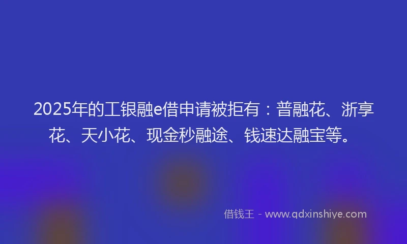 2025年的工银融e借申请被拒有：普融花、浙享花、天小花、现金秒融途、钱速达融宝等。