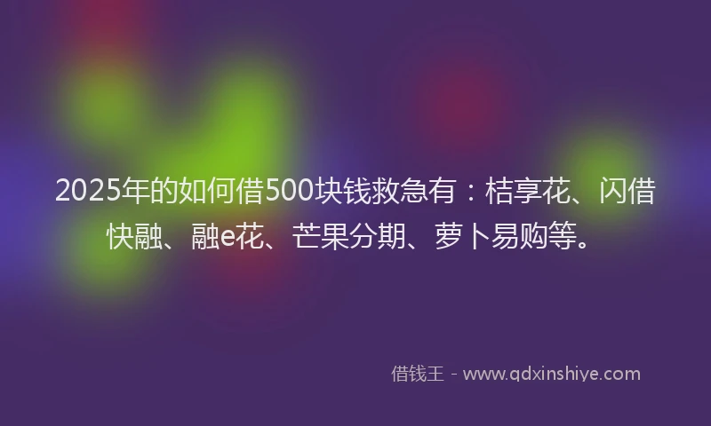 2025年的如何借500块钱救急有：桔享花、闪借快融、融e花、芒果分期、萝卜易购等。