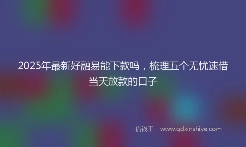 2025年最新好融易能下款吗，梳理五个无忧速借当天放款的口子