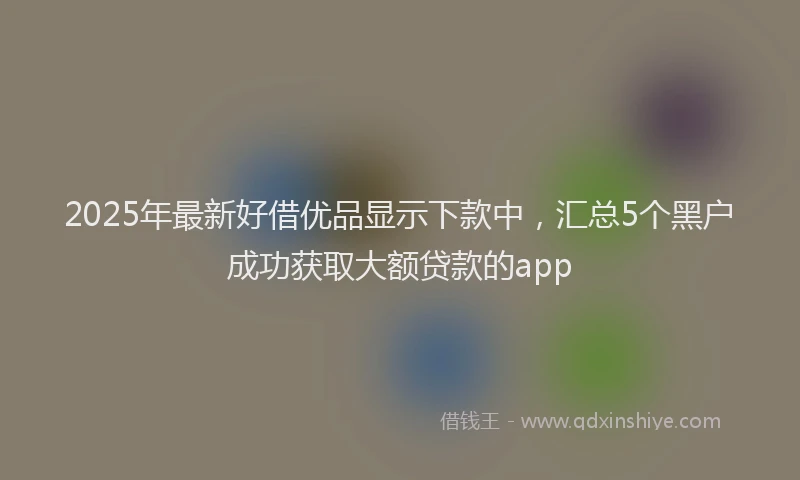 2025年最新好借优品显示下款中，汇总5个黑户成功获取大额贷款的app