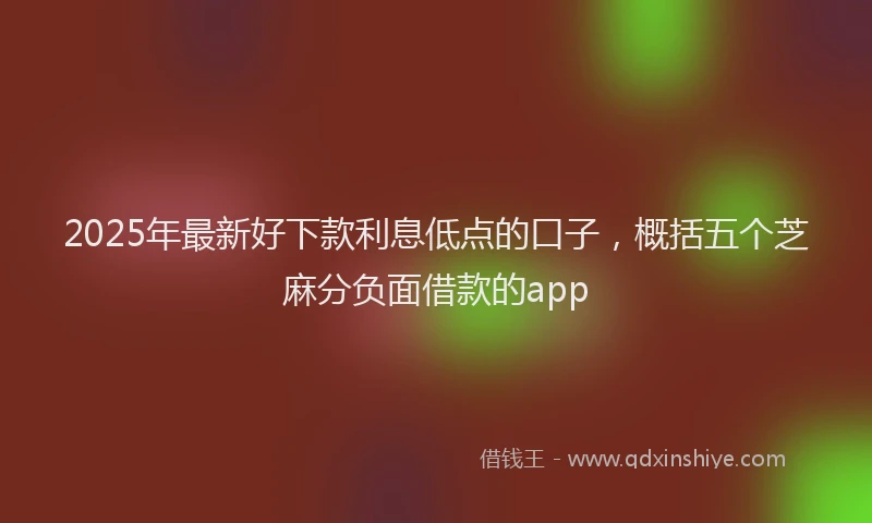 2025年最新好下款利息低点的口子，概括五个芝麻分负面借款的app