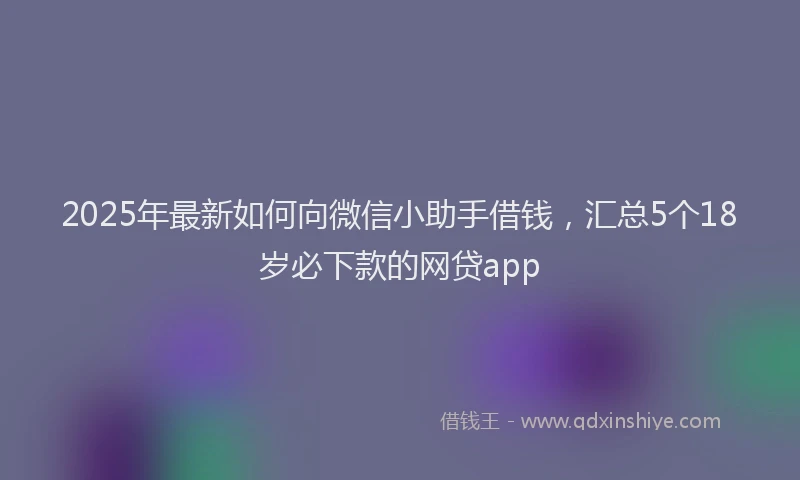 2025年最新如何向微信小助手借钱，汇总5个18岁必下款的网贷app