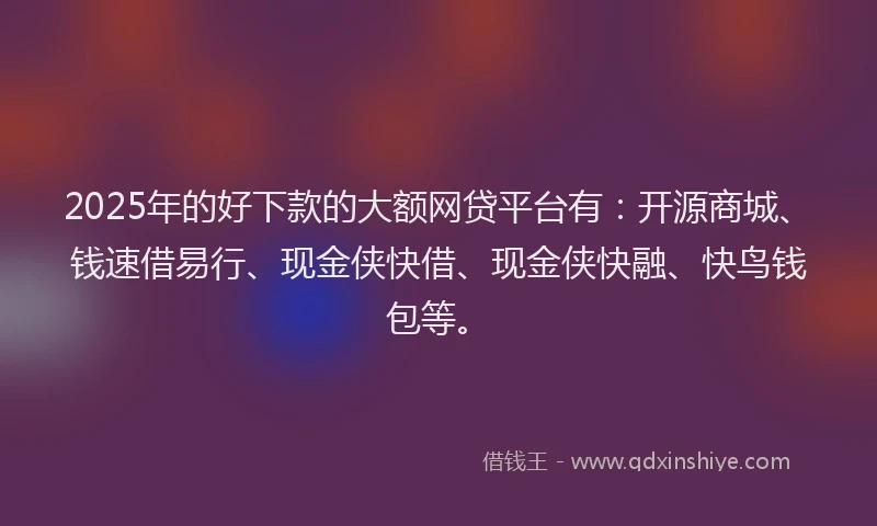 2025年的好下款的大额网贷平台有：开源商城、钱速借易行、现金侠快借、现金侠快融、快鸟钱包等。