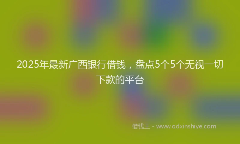 2025年最新广西银行借钱，盘点5个5个无视一切下款的平台