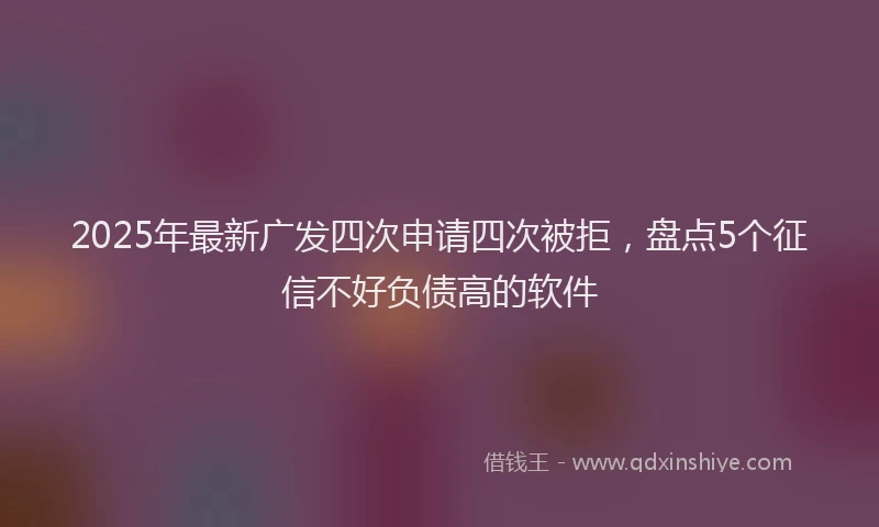 2025年最新广发四次申请四次被拒，盘点5个征信不好负债高的软件
