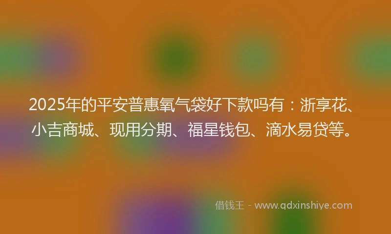 2025年的平安普惠氧气袋好下款吗有：浙享花、小吉商城、现用分期、福星钱包、滴水易贷等。