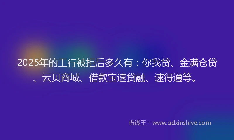 2025年的工行被拒后多久有：你我贷、金满仓贷、云贝商城、借款宝速贷融、速得通等。