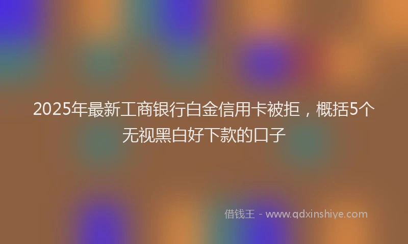 2025年最新工商银行白金信用卡被拒，概括5个无视黑白好下款的口子