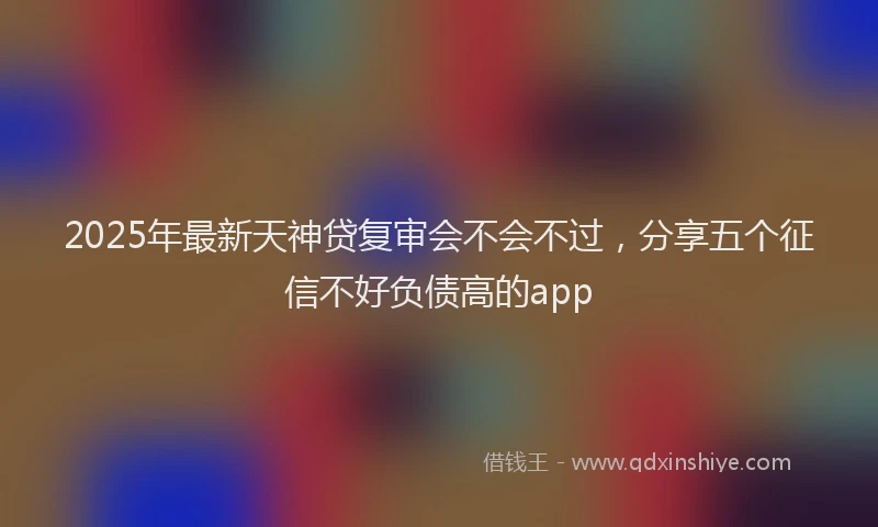2025年最新天神贷复审会不会不过，分享五个征信不好负债高的app