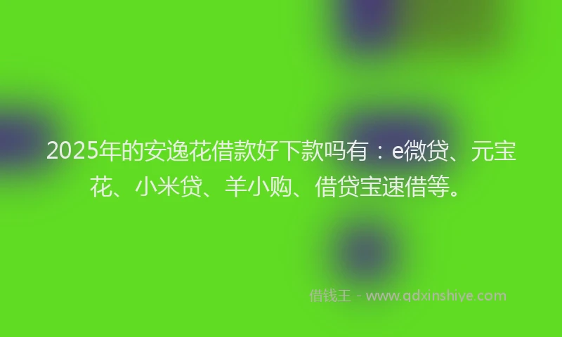 2025年的安逸花借款好下款吗有：e微贷、元宝花、小米贷、羊小购、借贷宝速借等。