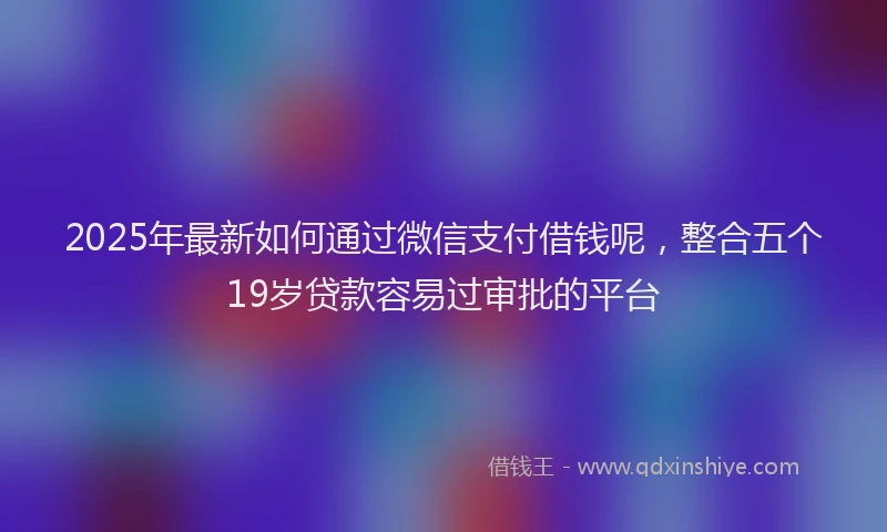 2025年最新如何通过微信支付借钱呢，整合五个19岁贷款容易过审批的平台