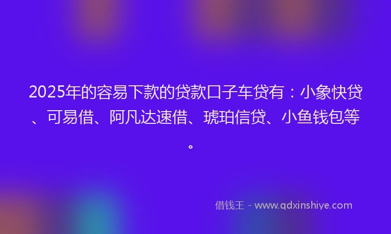 2025年的容易下款的贷款口子车贷有：小象快贷、可易借、阿凡达速借、琥珀信贷、小鱼钱包等。