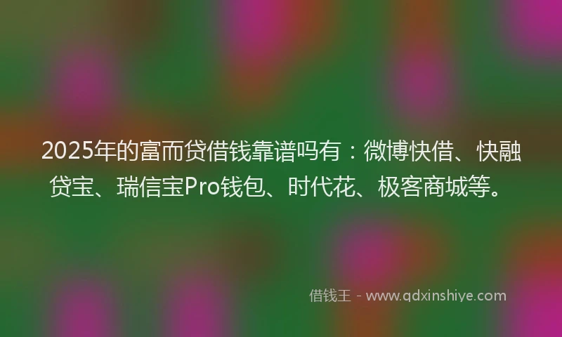 2025年的富而贷借钱靠谱吗有：微博快借、快融贷宝、瑞信宝Pro钱包、时代花、极客商城等。